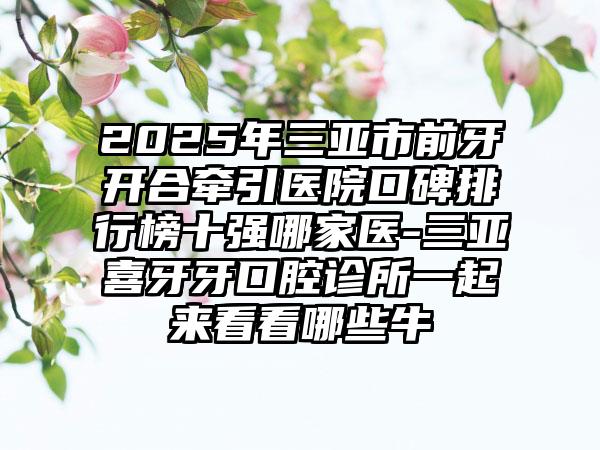2025年三亚市前牙开合牵引医院口碑排行榜十强哪家医-三亚喜牙牙口腔诊所一起来看看哪些牛