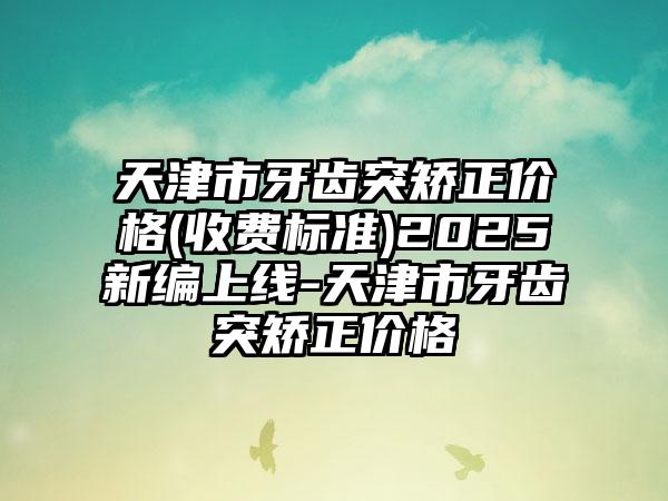 天津市牙齿突矫正价格(收费标准)2025新编上线-天津市牙齿突矫正价格