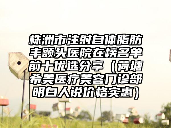 株洲市注射自体脂肪丰额头医院在榜名单前十优选分享（荷塘希美医疗美容门诊部明白人说价格实惠）