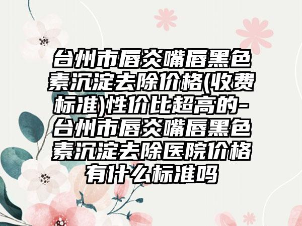 台州市唇炎嘴唇黑色素沉淀去除价格(收费标准)性价比超高的-台州市唇炎嘴唇黑色素沉淀去除医院价格有什么标准吗