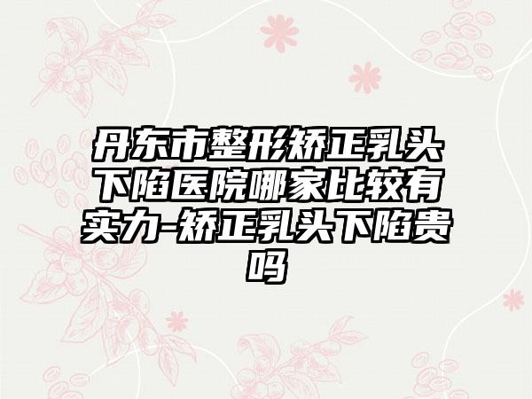 丹东市整形矫正乳头下陷医院哪家比较有实力-矫正乳头下陷贵吗