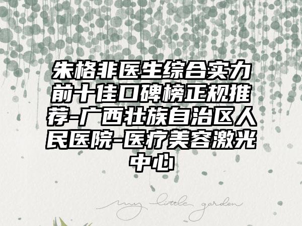 朱格非医生综合实力前十佳口碑榜正规推荐-广西壮族自治区人民医院-医疗美容激光中心