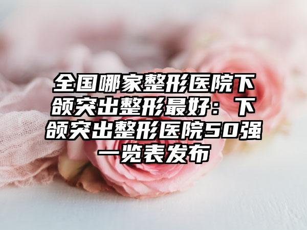 全国哪家整形医院下颌突出整形最好：下颌突出整形医院50强一览表发布