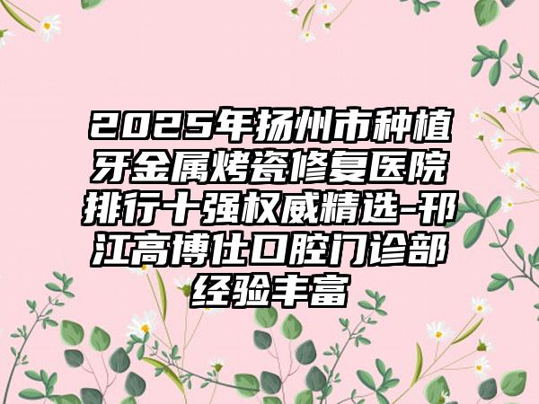 2025年扬州市种植牙金属烤瓷修复医院排行十强权威精选-邗江高博仕口腔门诊部经验丰富