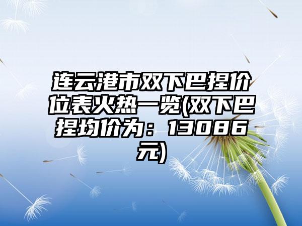连云港市双下巴捏价位表火热一览(双下巴捏均价为：13086元)