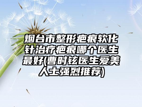 烟台市整形疤痕软化针治疗疤痕哪个医生最好(曹时铉医生爱美人士强烈推荐)