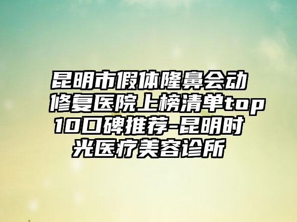 昆明市假体隆鼻会动修复医院上榜清单top10口碑推荐-昆明时光医疗美容诊所
