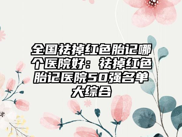 全国祛掉红色胎记哪个医院好：祛掉红色胎记医院50强名单大综合