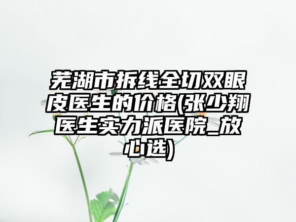芜湖市拆线全切双眼皮医生的价格(张少翔医生实力派医院_放心选)