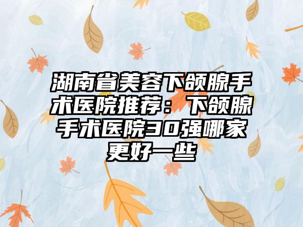 湖南省美容下颌腺手术医院推荐：下颌腺手术医院30强哪家更好一些