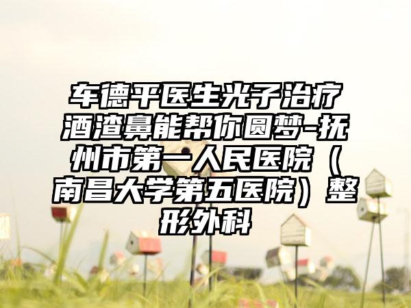 车德平医生光子治疗酒渣鼻能帮你圆梦-抚州市第一人民医院（南昌大学第五医院）整形外科