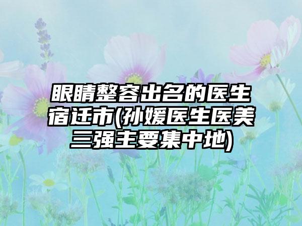 眼睛整容出名的医生宿迁市(孙媛医生医美三强主要集中地)