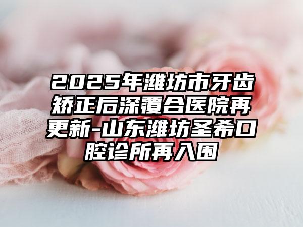 2025年潍坊市牙齿矫正后深覆合医院再更新-山东潍坊圣希口腔诊所再入围