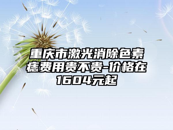 重庆市激光消除色素痣费用贵不贵-价格在1604元起