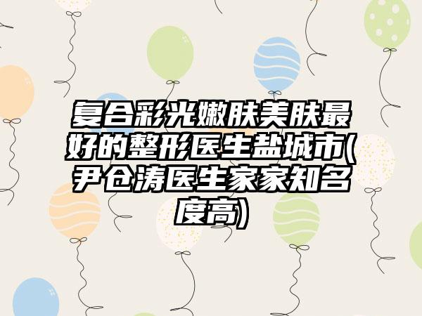 复合彩光嫩肤美肤最好的整形医生盐城市(尹仓涛医生家家知名度高)