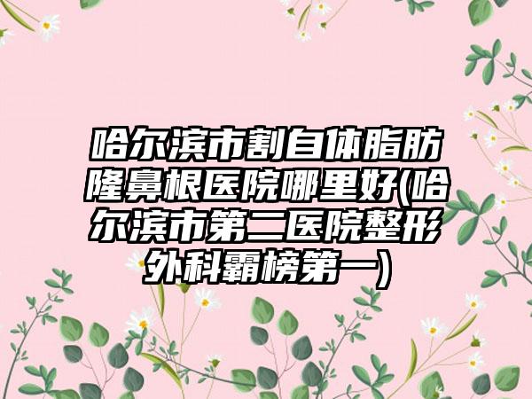 哈尔滨市割自体脂肪隆鼻根医院哪里好(哈尔滨市第二医院整形外科霸榜第一)