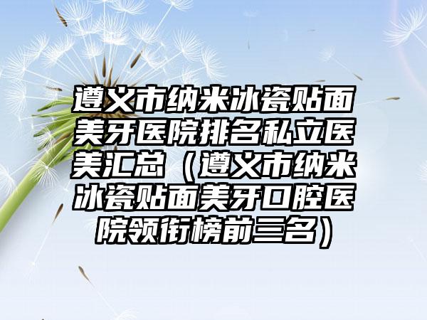 遵义市纳米冰瓷贴面美牙医院排名私立医美汇总（遵义市纳米冰瓷贴面美牙口腔医院领衔榜前三名）