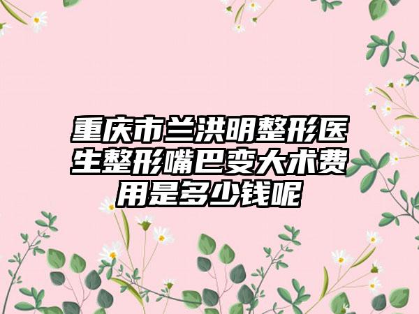 重庆市兰洪明整形医生整形嘴巴变大术费用是多少钱呢