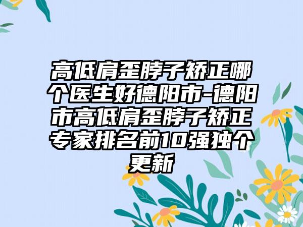 高低肩歪脖子矫正哪个医生好德阳市-德阳市高低肩歪脖子矫正专家排名前10强独个更新