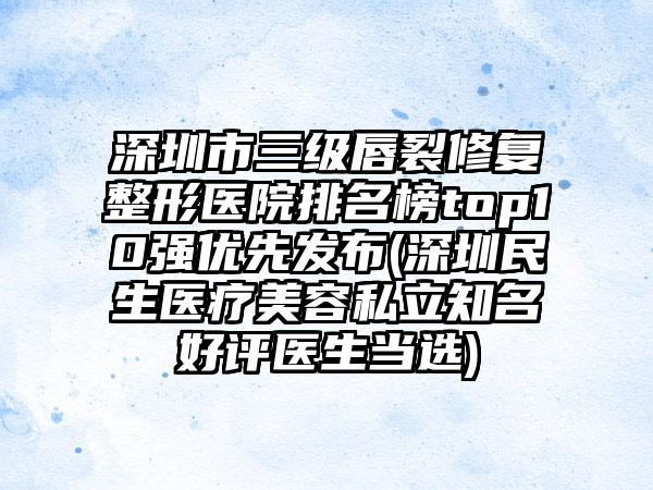 深圳市三级唇裂修复整形医院排名榜top10强优先发布(深圳民生医疗美容私立知名好评医生当选)
