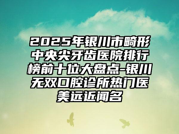 2025年银川市畸形中央尖牙齿医院排行榜前十位大盘点-银川无双口腔诊所热门医美远近闻名