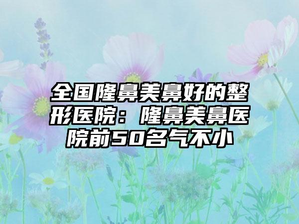 全国隆鼻美鼻好的整形医院：隆鼻美鼻医院前50名气不小