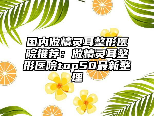 国内做精灵耳整形医院推荐：做精灵耳整形医院top50最新整理
