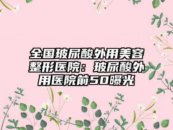 全国玻尿酸外用美容整形医院：玻尿酸外用医院前50曝光
