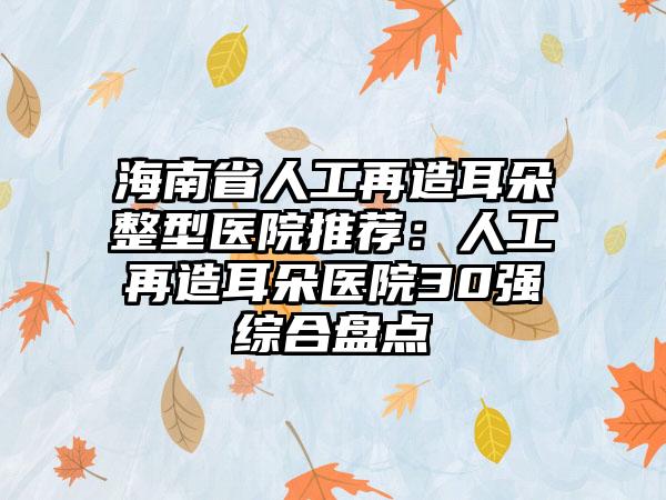 海南省人工再造耳朵整型医院推荐：人工再造耳朵医院30强综合盘点