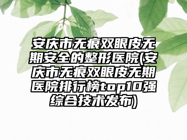 安庆市无痕双眼皮无期安全的整形医院(安庆市无痕双眼皮无期医院排行榜top10强综合技术发布)
