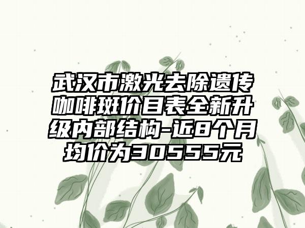 武汉市激光去除遗传咖啡斑价目表全新升级内部结构-近8个月均价为30555元