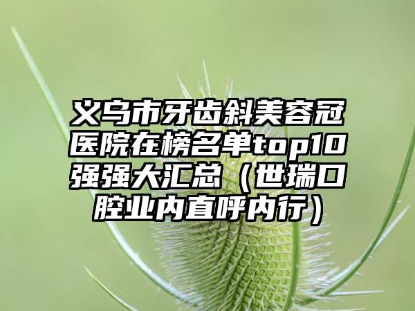 义乌市牙齿斜美容冠医院在榜名单top10强强大汇总（世瑞口腔业内直呼内行）