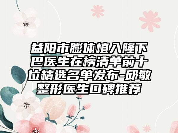 益阳市膨体植入隆下巴医生在榜清单前十位精选名单发布-邱敏整形医生口碑推荐