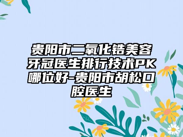 贵阳市二氧化锆美容牙冠医生排行技术PK哪位好-贵阳市胡松口腔医生