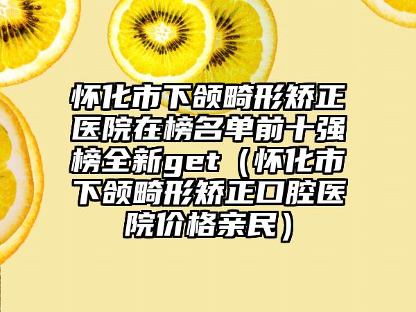 怀化市下颌畸形矫正医院在榜名单前十强榜全新get（怀化市下颌畸形矫正口腔医院价格亲民）