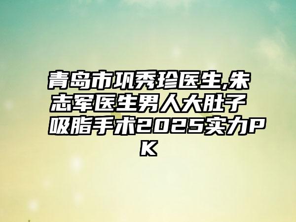青岛市巩秀珍医生,朱志军医生男人大肚子吸脂手术2025实力PK