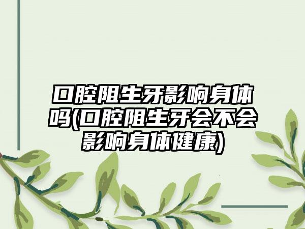 口腔阻生牙影响身体吗(口腔阻生牙会不会影响身体健康)