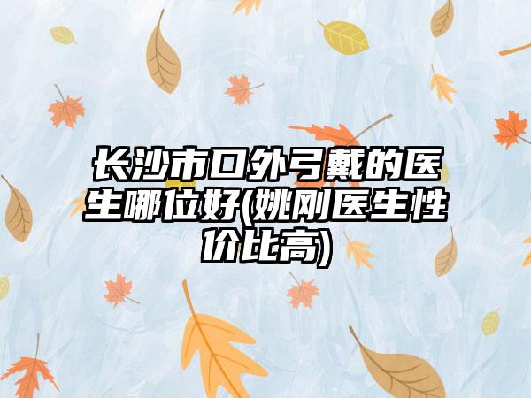 长沙市口外弓戴的医生哪位好(姚刚医生性价比高)