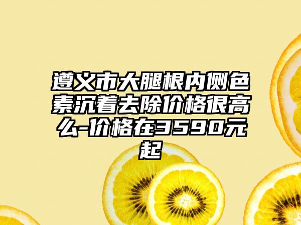 遵义市大腿根内侧色素沉着去除价格很高么-价格在3590元起