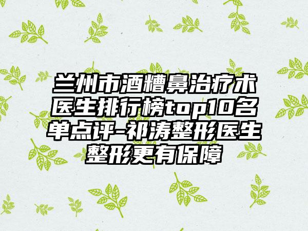 兰州市酒糟鼻治疗术医生排行榜top10名单点评-祁涛整形医生整形更有保障