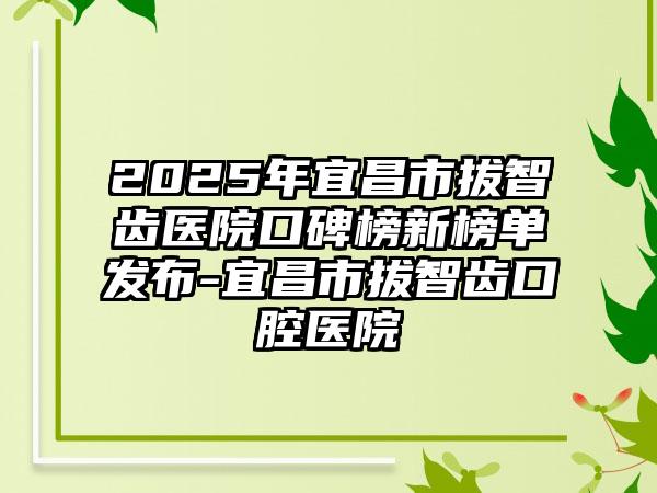 2025年宜昌市拔智齿医院口碑榜新榜单发布-宜昌市拔智齿口腔医院