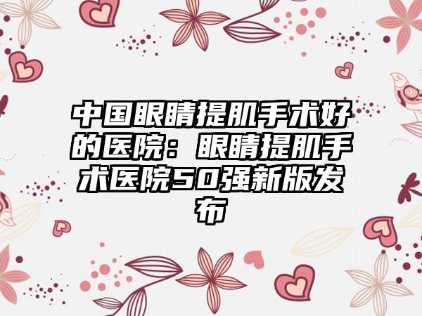 中国眼睛提肌手术好的医院：眼睛提肌手术医院50强新版发布