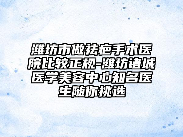 潍坊市做祛疤手术医院比较正规-潍坊诸城医学美容中心知名医生随你挑选