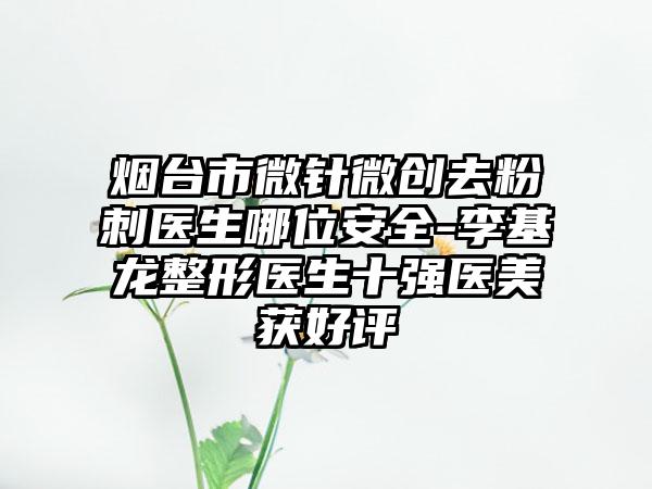 烟台市微针微创去粉刺医生哪位安全-李基龙整形医生十强医美获好评