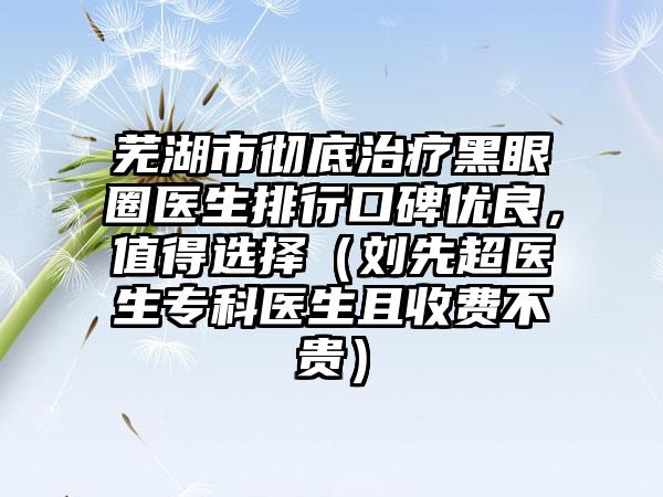 芜湖市彻底治疗黑眼圈医生排行口碑优良，值得选择（刘先超医生专科医生且收费不贵）