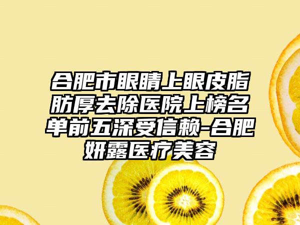 合肥市眼睛上眼皮脂肪厚去除医院上榜名单前五深受信赖-合肥妍露医疗美容