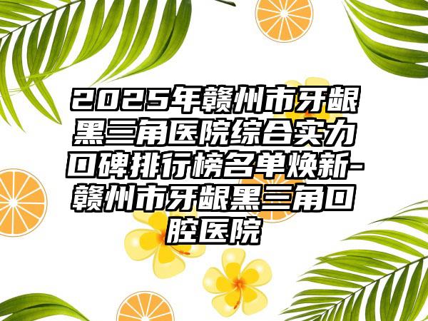 2025年赣州市牙龈黑三角医院综合实力口碑排行榜名单焕新-赣州市牙龈黑三角口腔医院