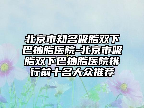 北京市知名吸脂双下巴抽脂医院-北京市吸脂双下巴抽脂医院排行前十名大众推荐