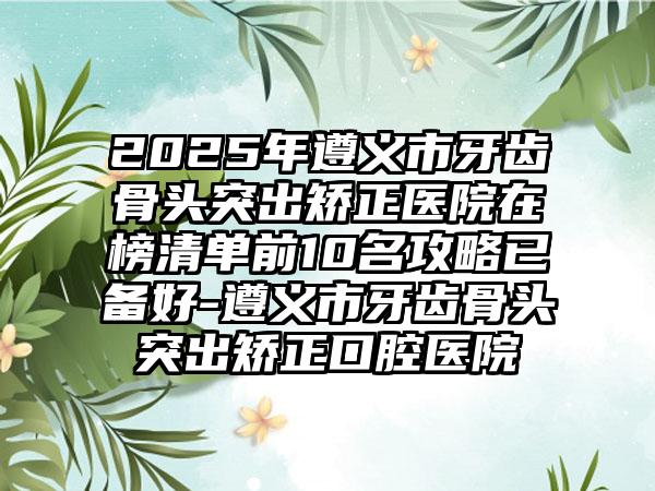 2025年遵义市牙齿骨头突出矫正医院在榜清单前10名攻略已备好-遵义市牙齿骨头突出矫正口腔医院