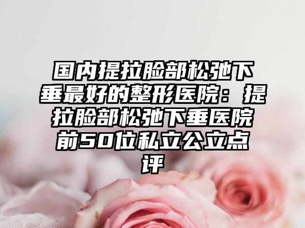 国内提拉脸部松弛下垂最好的整形医院：提拉脸部松弛下垂医院前50位私立公立点评